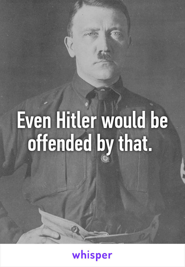 Even Hitler would be offended by that. 