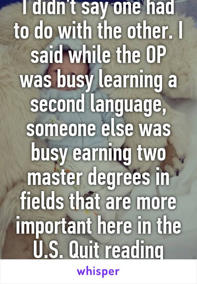 I didn't say one had to do with the other. I said while the OP was busy learning a second language, someone else was busy earning two master degrees in fields that are more important here in the U.S. Quit reading between the lines.