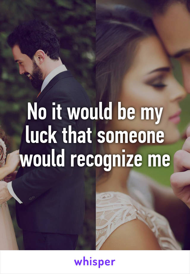 No it would be my luck that someone would recognize me