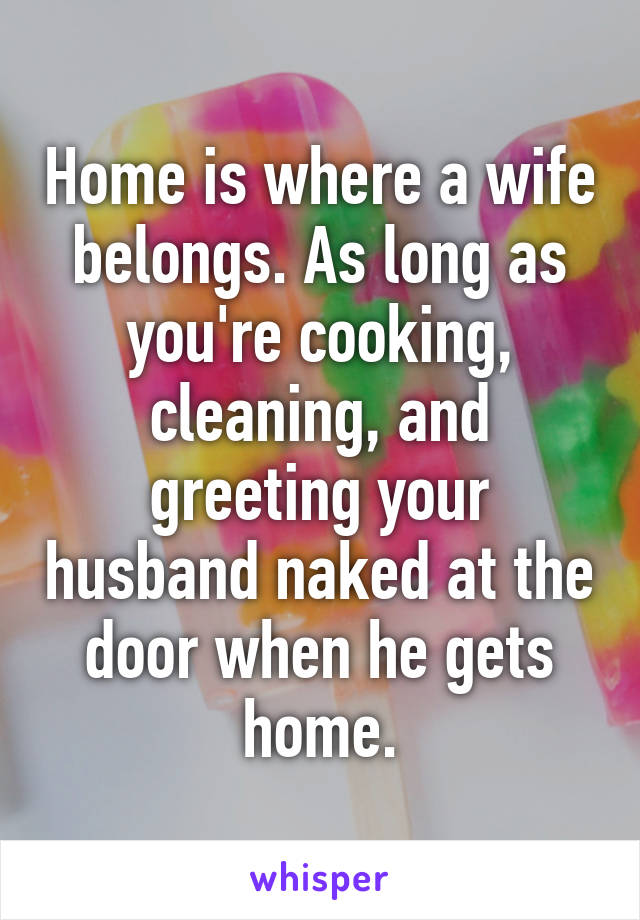 Home is where a wife belongs. As long as you're cooking, cleaning, and greeting your husband naked at the door when he gets home.