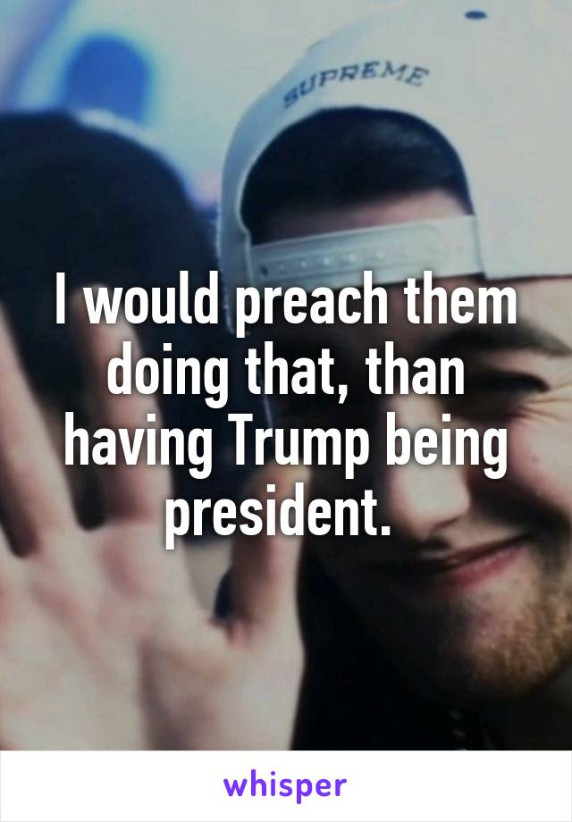 I would preach them doing that, than having Trump being president. 