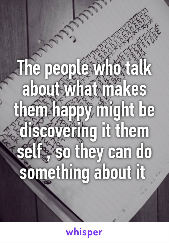 The people who talk about what makes them happy might be discovering it them self , so they can do something about it 