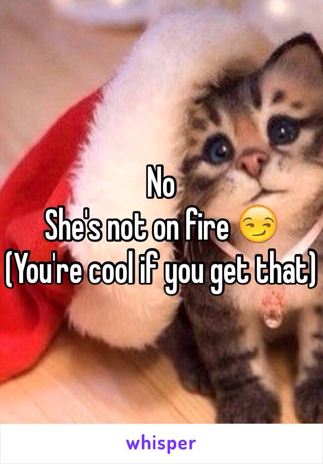 No 
She's not on fire 😏
(You're cool if you get that)