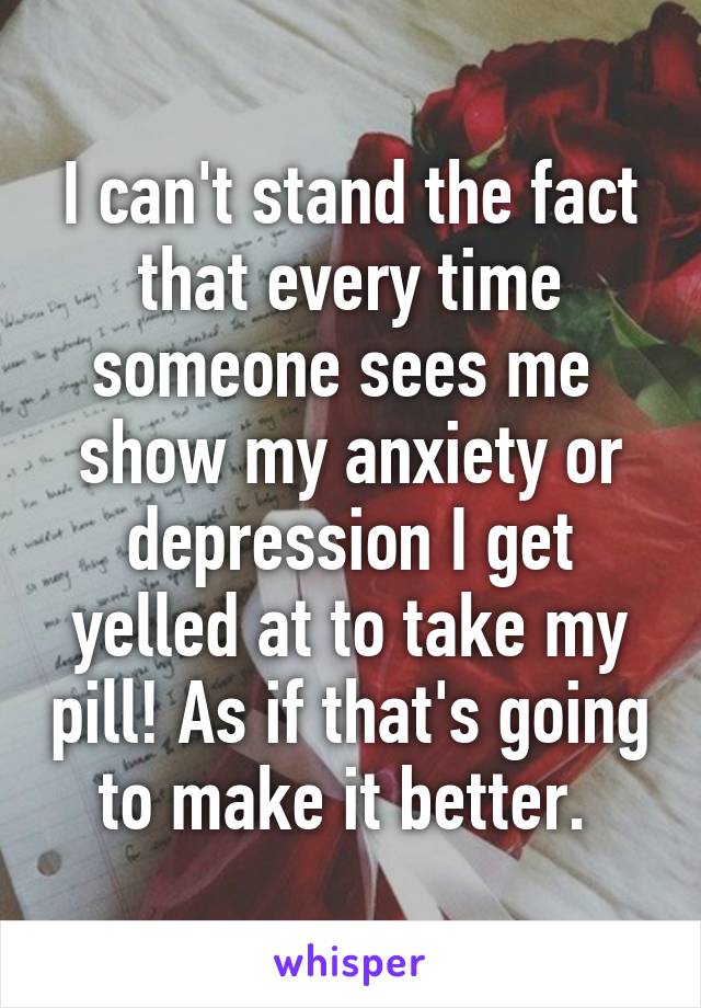 I can't stand the fact that every time someone sees me  show my anxiety or depression I get yelled at to take my pill! As if that's going to make it better. 