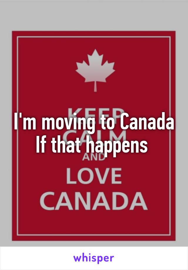 I'm moving to Canada If that happens 