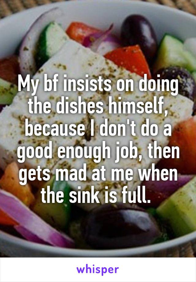My bf insists on doing the dishes himself, because I don't do a good enough job, then gets mad at me when the sink is full. 
