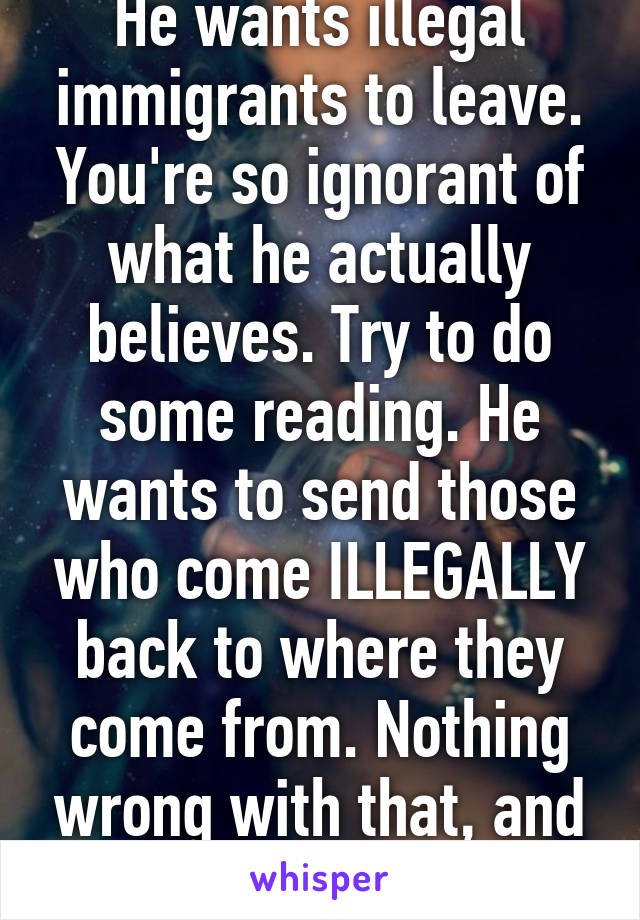 He wants illegal immigrants to leave. You're so ignorant of what he actually believes. Try to do some reading. He wants to send those who come ILLEGALLY back to where they come from. Nothing wrong with that, and not racist.