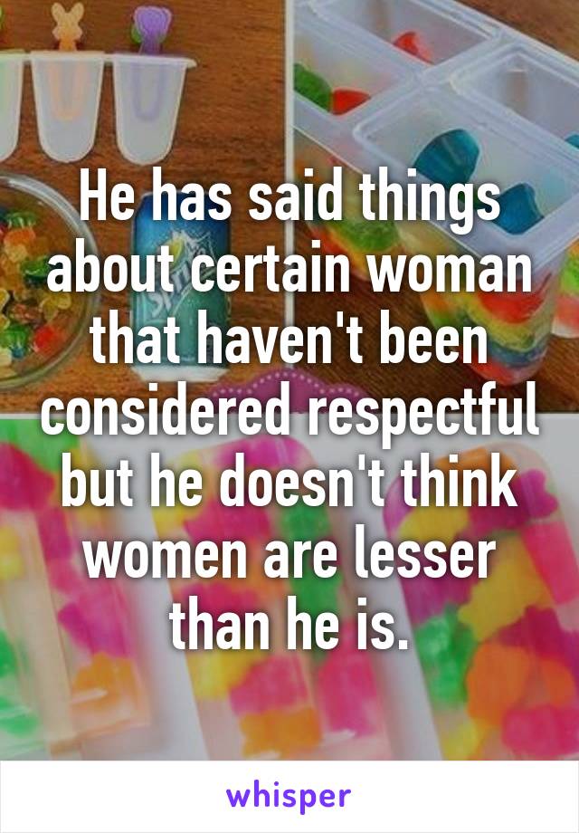 He has said things about certain woman that haven't been considered respectful but he doesn't think women are lesser than he is.