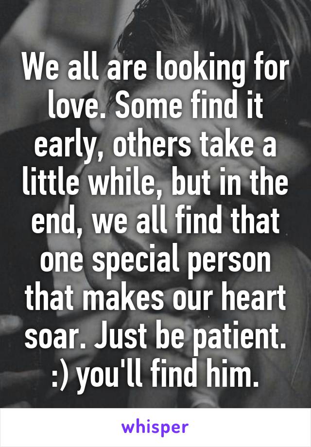 We all are looking for love. Some find it early, others take a little while, but in the end, we all find that one special person that makes our heart soar. Just be patient. :) you'll find him.