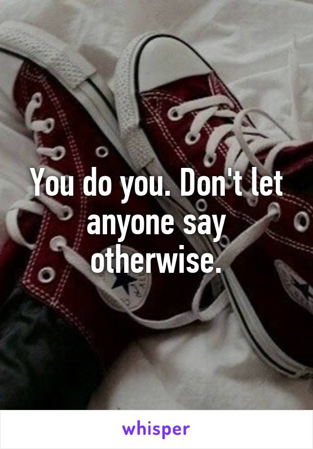You do you. Don't let anyone say otherwise.