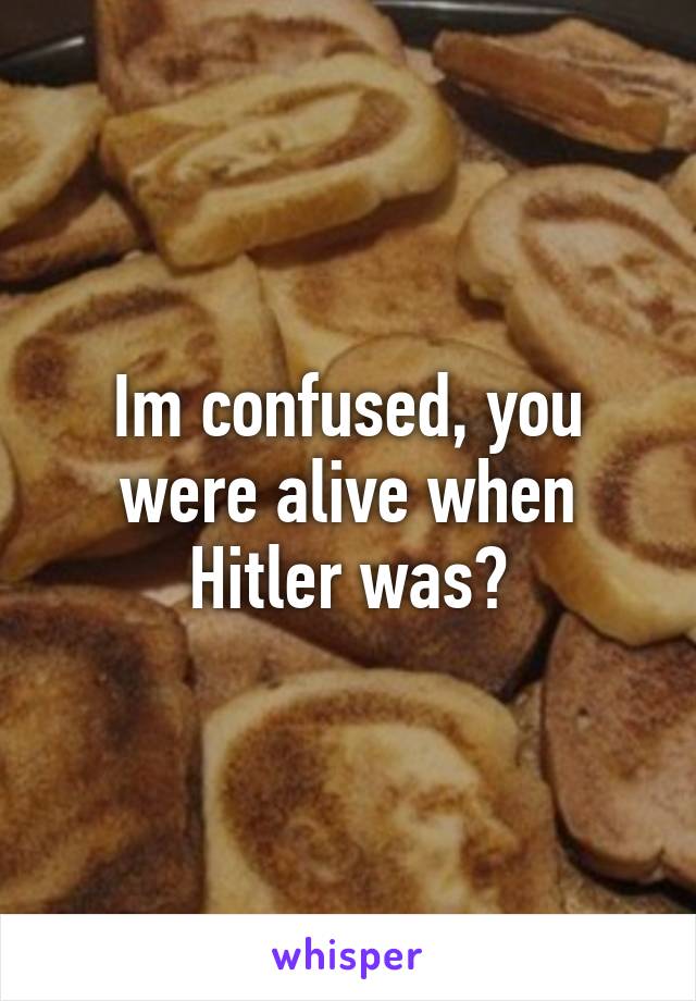 Im confused, you were alive when Hitler was?