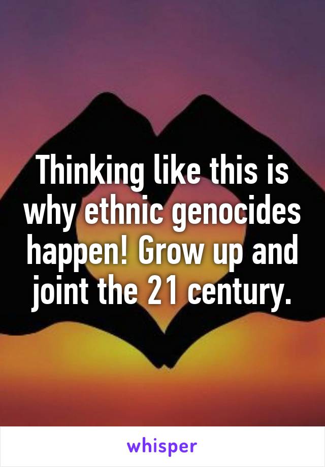 Thinking like this is why ethnic genocides happen! Grow up and joint the 21 century.