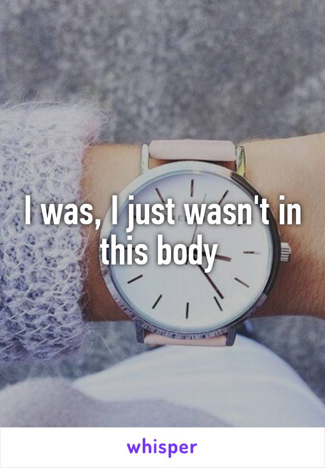 I was, I just wasn't in this body 