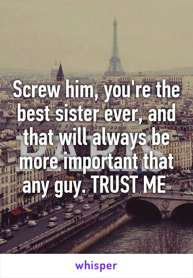 Screw him, you're the best sister ever, and that will always be more important that any guy. TRUST ME 