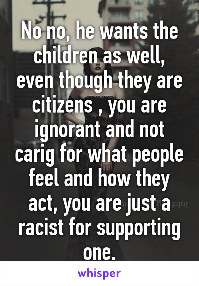 No no, he wants the children as well, even though they are citizens , you are ignorant and not carig for what people feel and how they act, you are just a racist for supporting one.