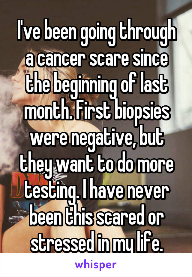 I've been going through a cancer scare since the beginning of last month. First biopsies were negative, but they want to do more testing. I have never been this scared or stressed in my life.