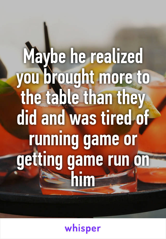 Maybe he realized you brought more to the table than they did and was tired of running game or getting game run on him