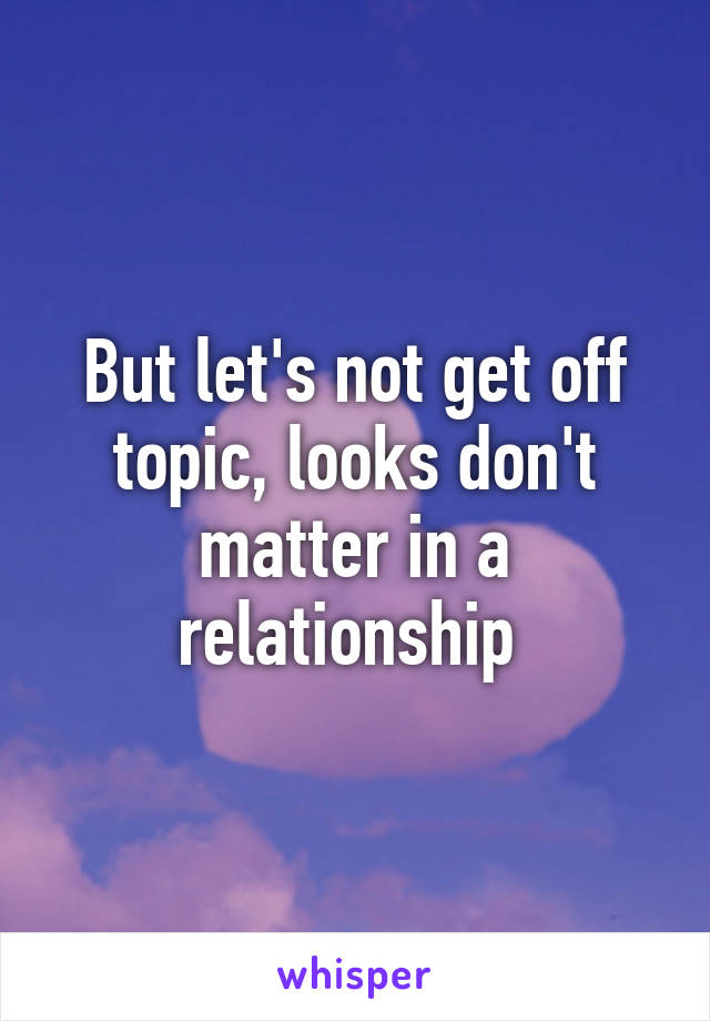 But let's not get off topic, looks don't matter in a relationship 