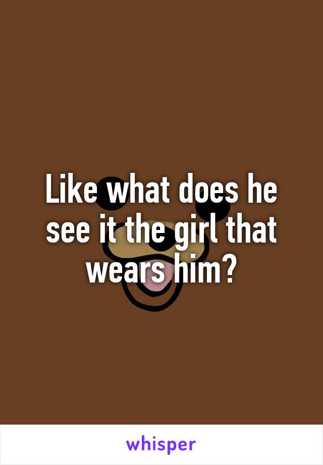 Like what does he see it the girl that wears him?