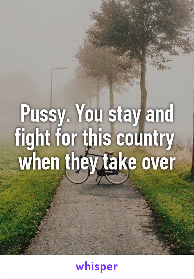 Pussy. You stay and fight for this country  when they take over