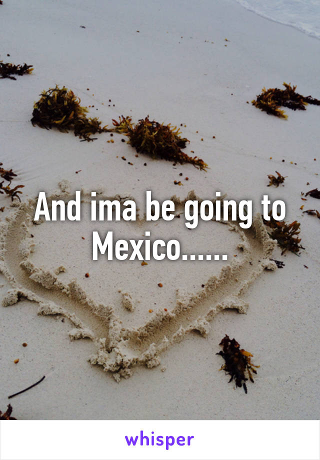 And ima be going to Mexico......