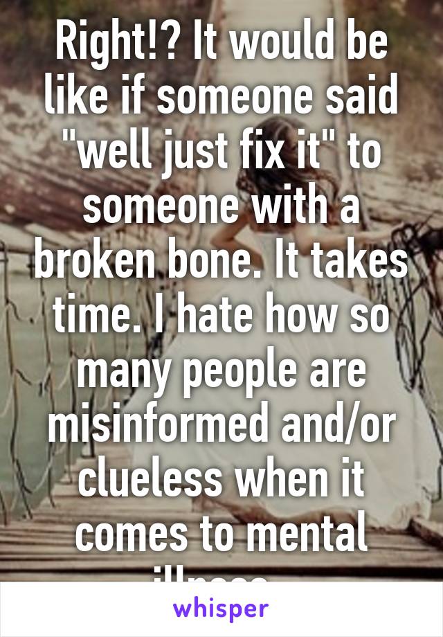 Right!? It would be like if someone said "well just fix it" to someone with a broken bone. It takes time. I hate how so many people are misinformed and/or clueless when it comes to mental illness. 