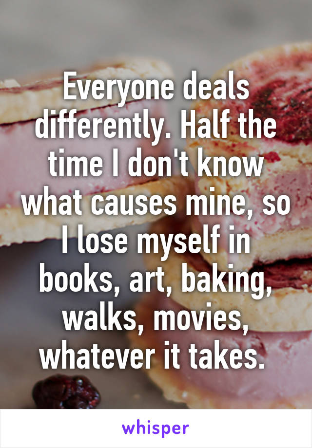 Everyone deals differently. Half the time I don't know what causes mine, so I lose myself in books, art, baking, walks, movies, whatever it takes. 