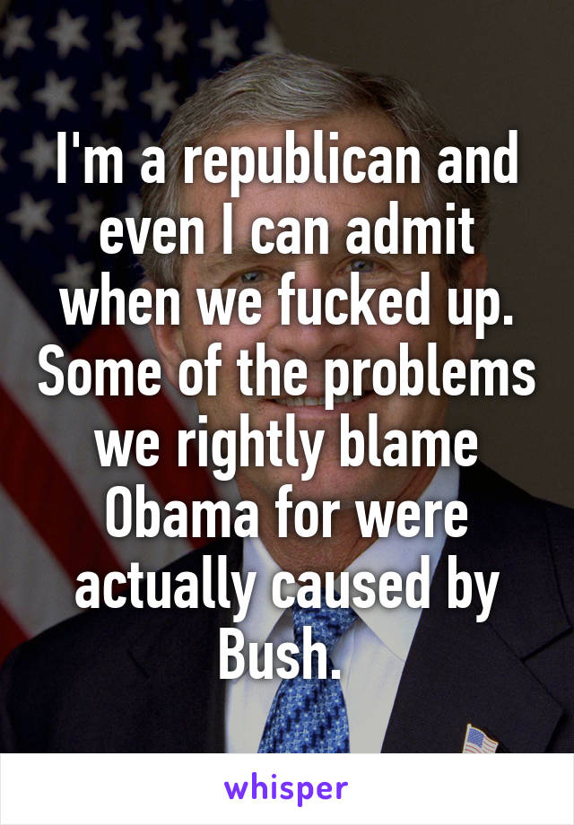 I'm a republican and even I can admit when we fucked up. Some of the problems we rightly blame Obama for were actually caused by Bush. 