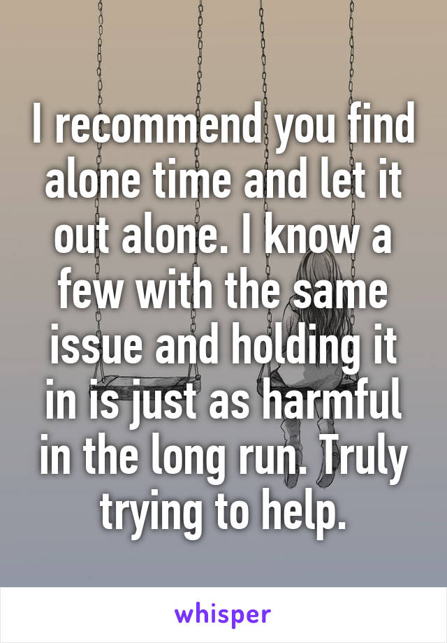 I recommend you find alone time and let it out alone. I know a few with the same issue and holding it in is just as harmful in the long run. Truly trying to help.