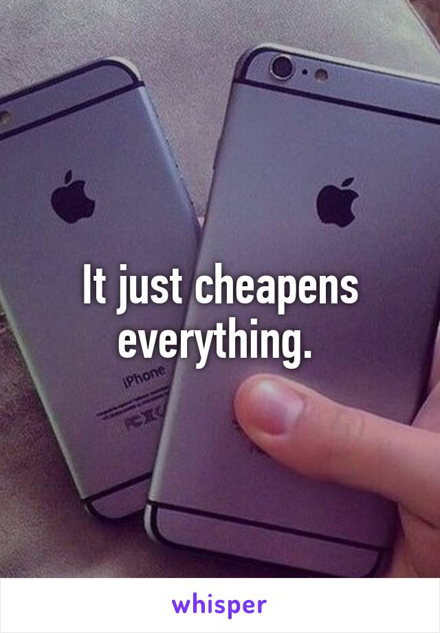 It just cheapens everything. 