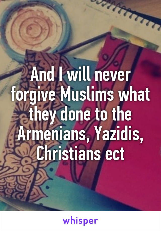 And I will never forgive Muslims what they done to the Armenians, Yazidis, Christians ect