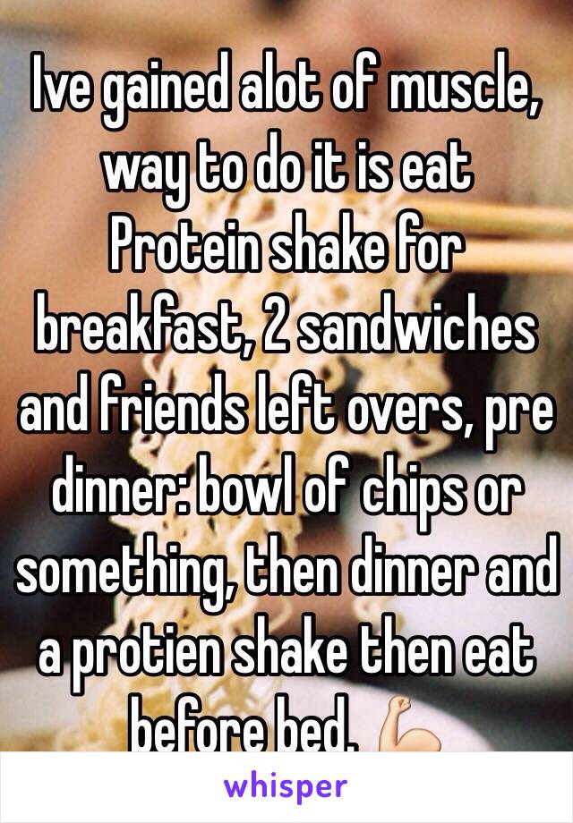 Ive gained alot of muscle, way to do it is eat
Protein shake for breakfast, 2 sandwiches and friends left overs, pre dinner: bowl of chips or something, then dinner and a protien shake then eat before bed. 💪