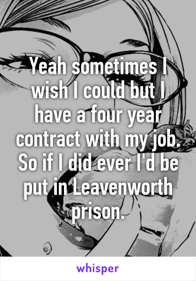 Yeah sometimes I wish I could but I have a four year contract with my job. So if I did ever I'd be put in Leavenworth prison.