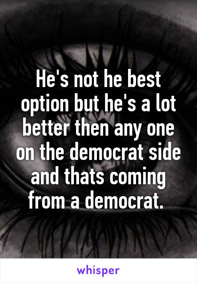 He's not he best option but he's a lot better then any one on the democrat side and thats coming from a democrat. 