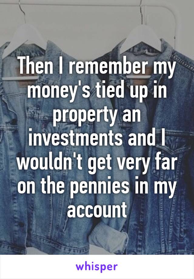 Then I remember my money's tied up in property an investments and I wouldn't get very far on the pennies in my account