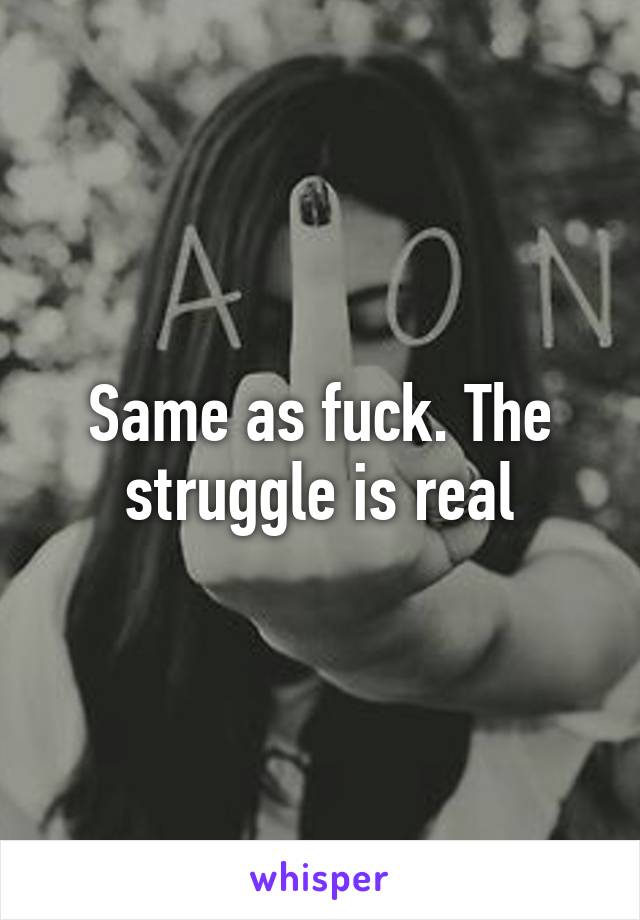 Same as fuck. The struggle is real