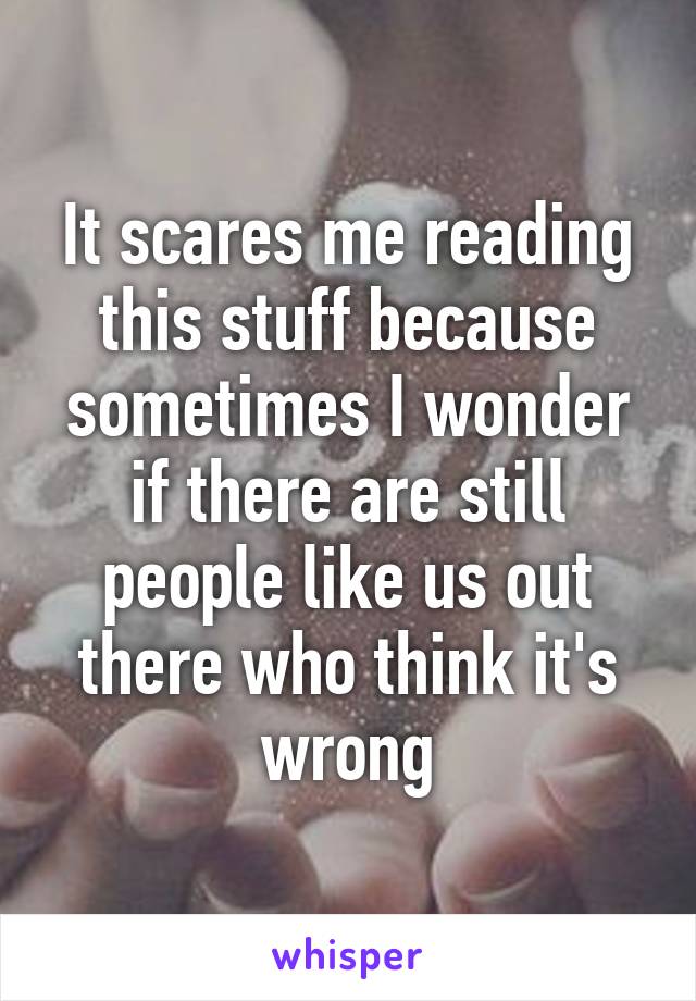 It scares me reading this stuff because sometimes I wonder if there are still people like us out there who think it's wrong