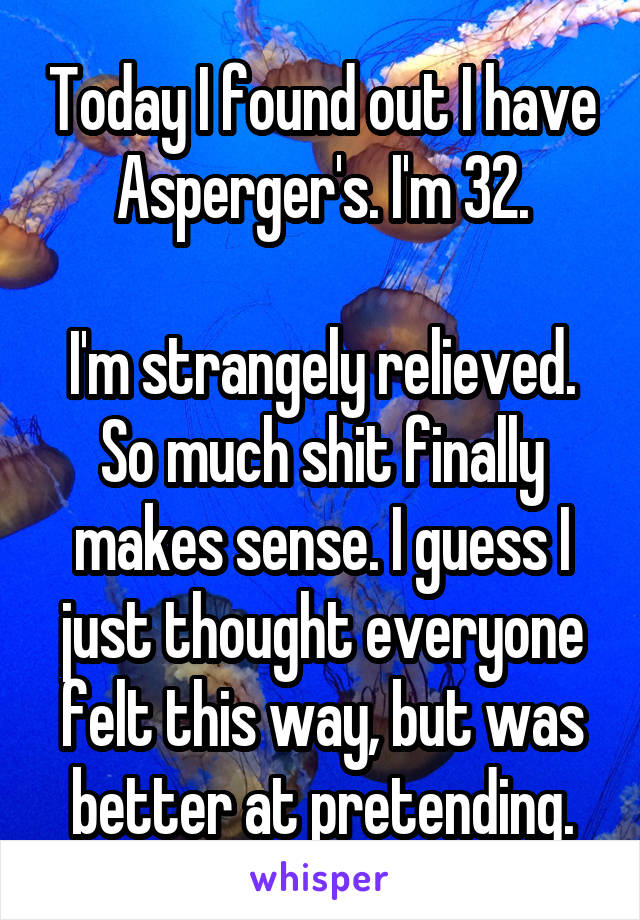 Today I found out I have Asperger's. I'm 32.

I'm strangely relieved. So much shit finally makes sense. I guess I just thought everyone felt this way, but was better at pretending.