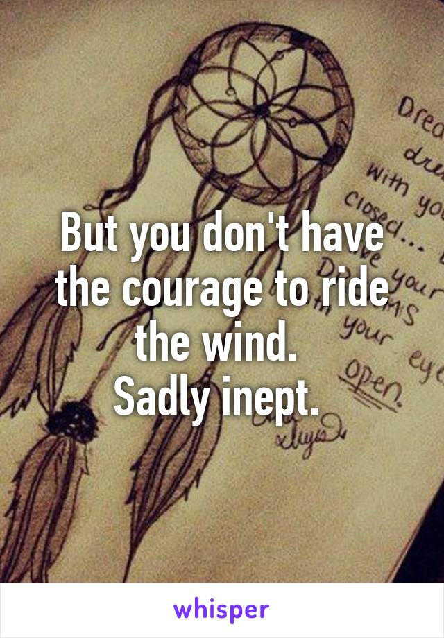 But you don't have the courage to ride the wind. 
Sadly inept. 