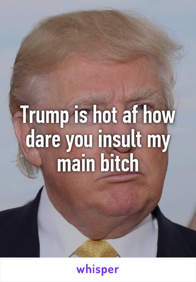 Trump is hot af how dare you insult my main bitch