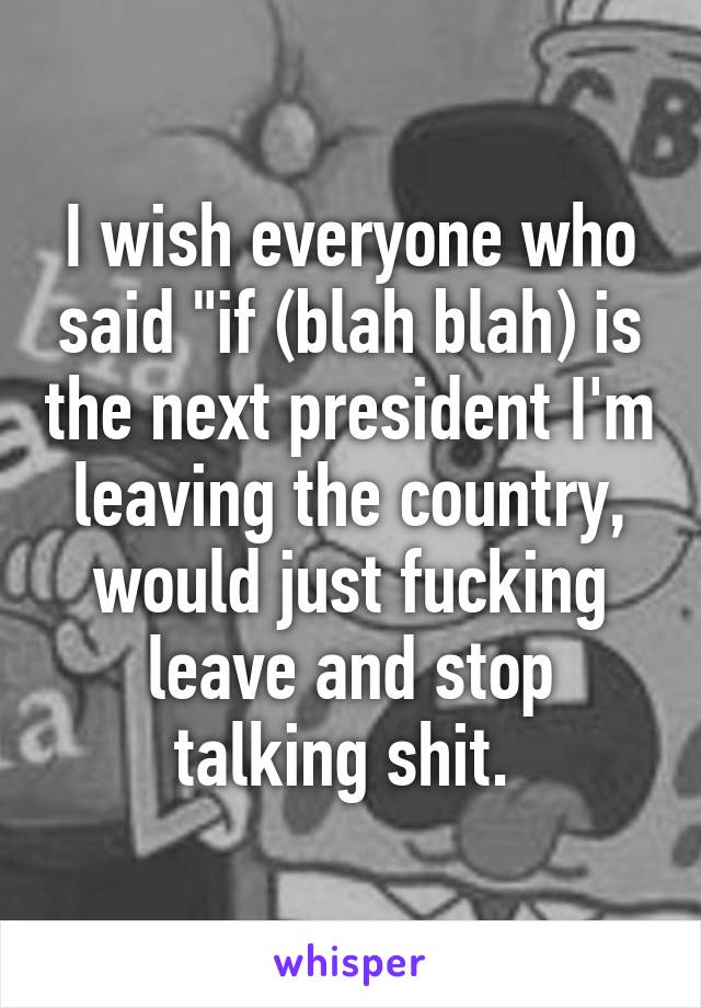 I wish everyone who said "if (blah blah) is the next president I'm leaving the country, would just fucking leave and stop talking shit. 