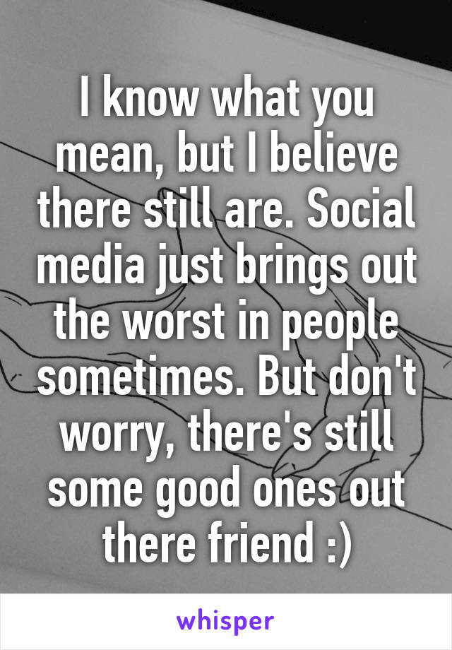 I know what you mean, but I believe there still are. Social media just brings out the worst in people sometimes. But don't worry, there's still some good ones out there friend :)