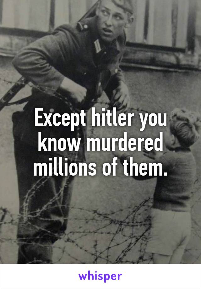 Except hitler you know murdered millions of them.