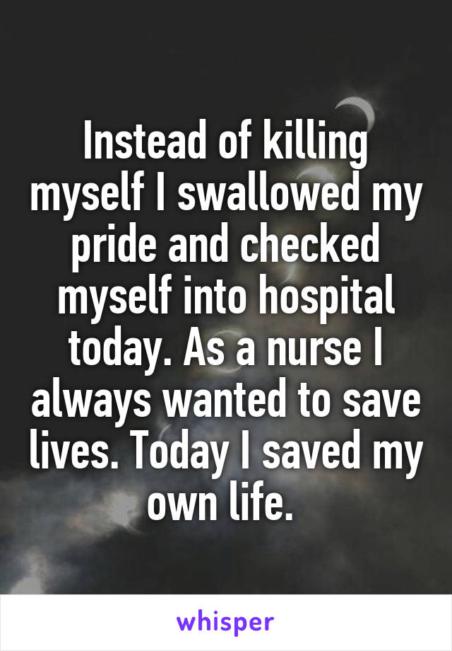 Instead of killing myself I swallowed my pride and checked myself into hospital today. As a nurse I always wanted to save lives. Today I saved my own life. 