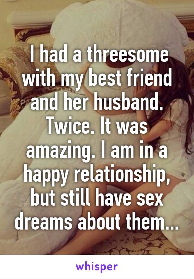 I had a threesome with my best friend and her husband. Twice. It was amazing. I am in a happy relationship, but still have sex dreams about them...