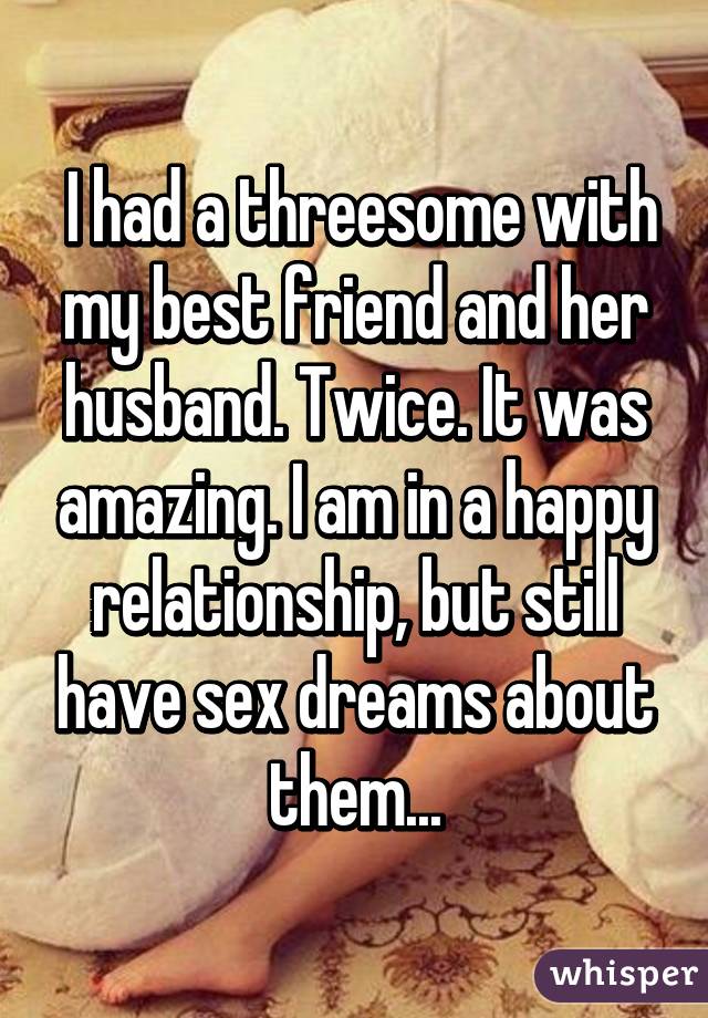  I had a threesome with my best friend and her husband. Twice. It was amazing. I am in a happy relationship, but still have sex dreams about them...
