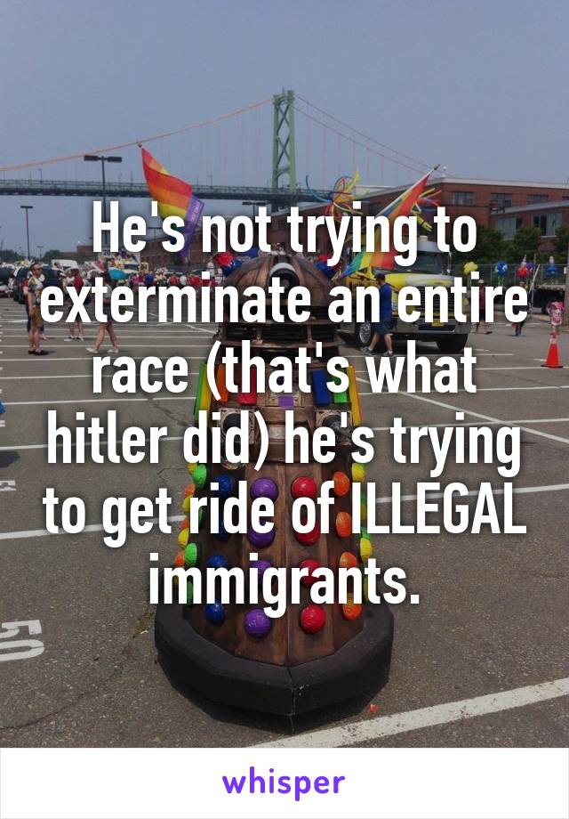 He's not trying to exterminate an entire race (that's what hitler did) he's trying to get ride of ILLEGAL immigrants.