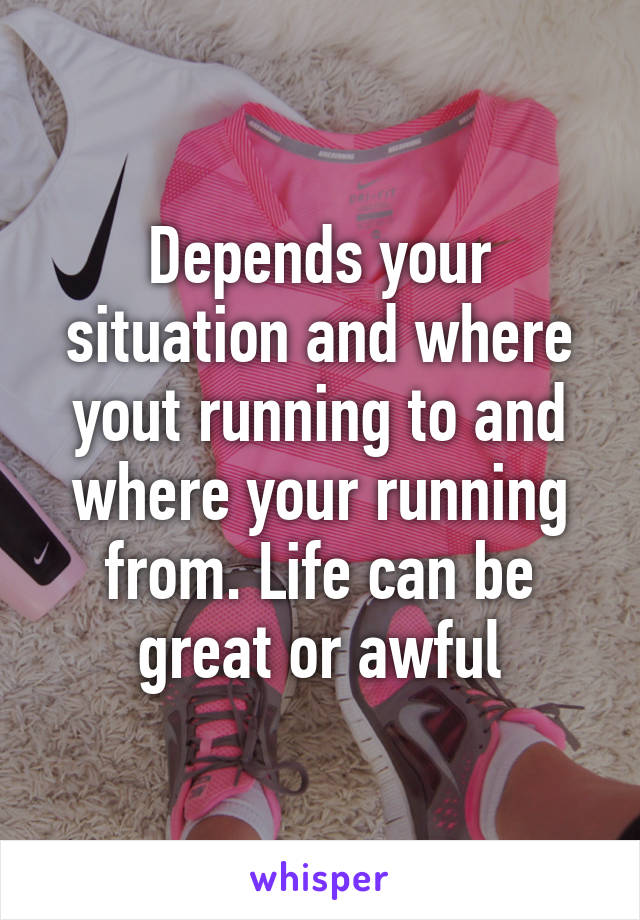 Depends your situation and where yout running to and where your running from. Life can be great or awful