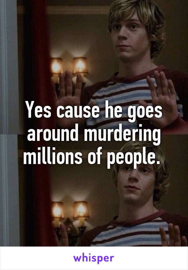 Yes cause he goes around murdering millions of people. 