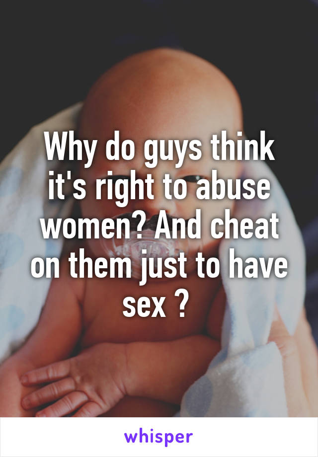 Why do guys think it's right to abuse women? And cheat on them just to have sex ? 